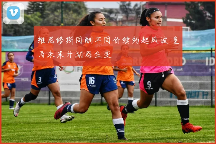 维尼修斯同酬不同价续约起风波 皇马未来计划恐生变