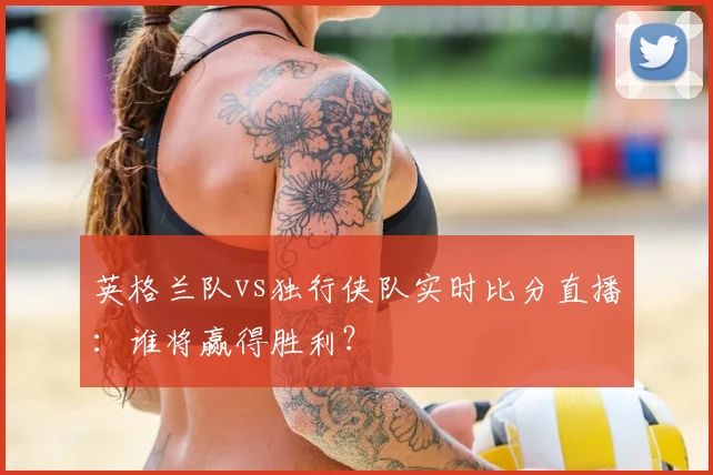 英格兰队vs独行侠队实时比分直播：谁将赢得胜利？