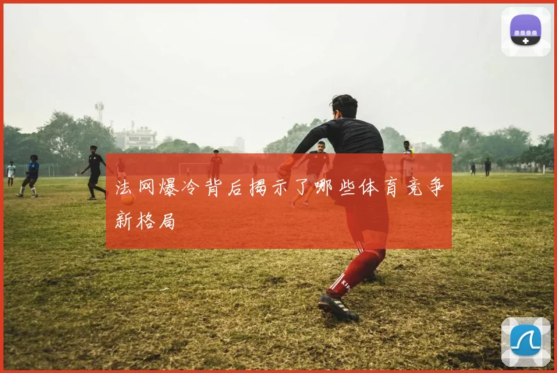 法网爆冷背后揭示了哪些体育竞争新格局