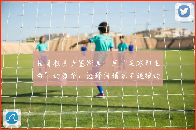 传奇教头卢塞斯库:用“足球即生命”的哲学,诠释何谓永不退缩的斗士