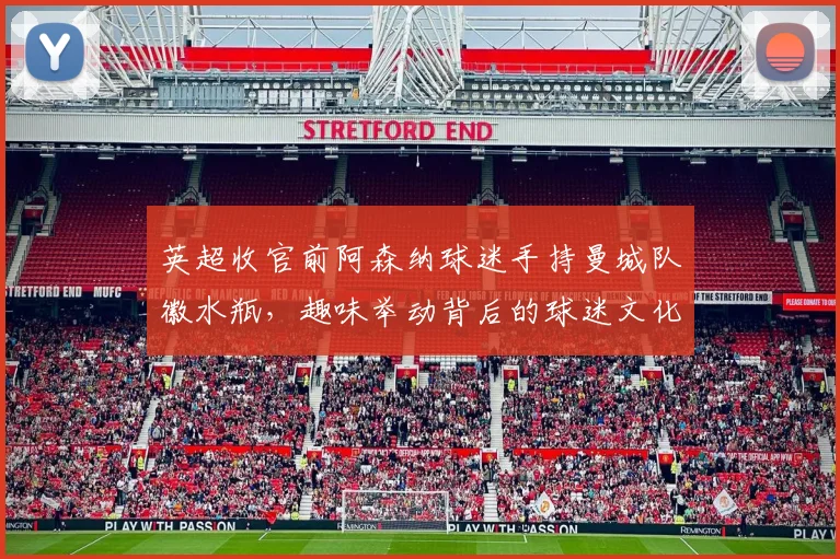 英超收官前阿森纳球迷手持曼城队徽水瓶,趣味举动背后的球迷文化解读