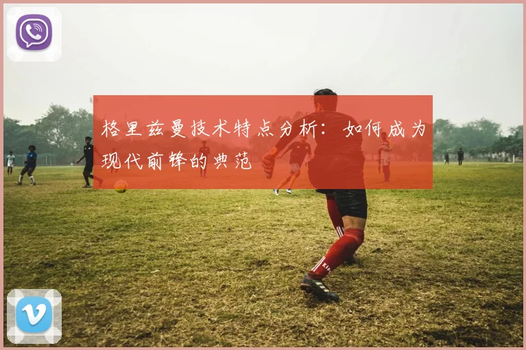 格里兹曼技术特点分析：如何成为现代前锋的典范