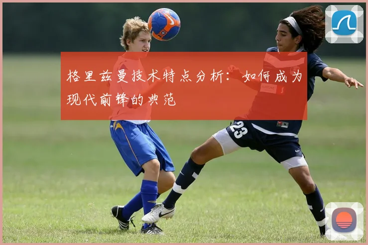 格里兹曼技术特点分析:如何成为现代前锋的典范