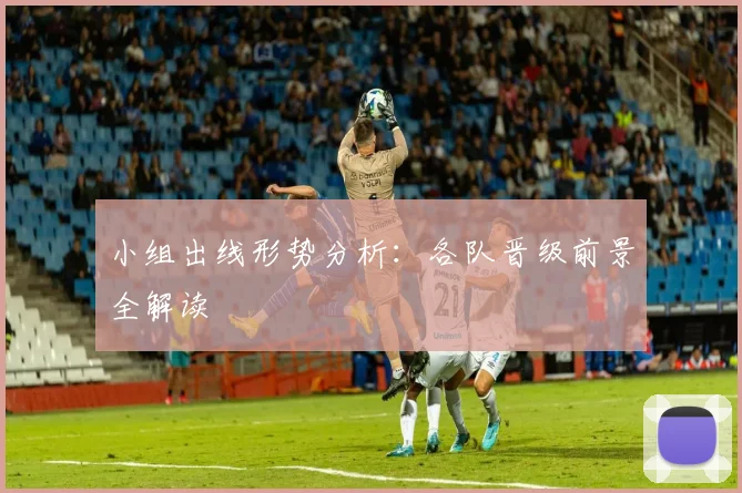 小组出线形势分析:各队晋级前景全解读