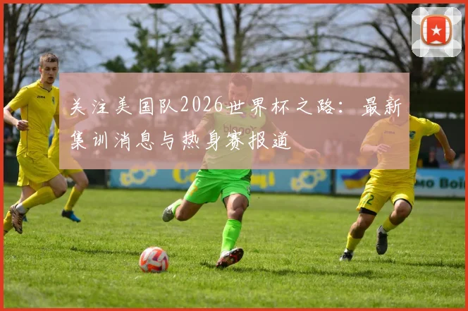 关注美国队2026世界杯之路：最新集训消息与热身赛报道