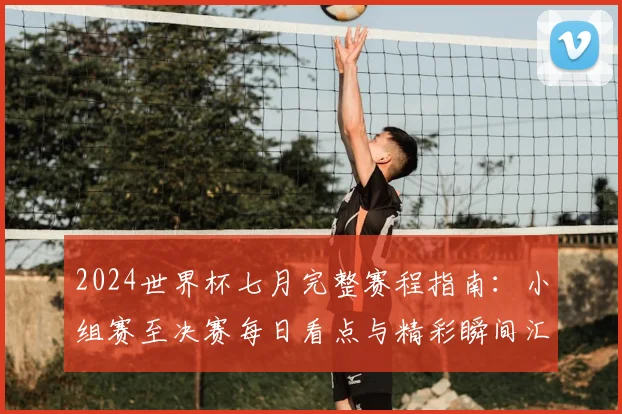 2024世界杯七月完整赛程指南：小组赛至决赛每日看点与精彩瞬间汇总