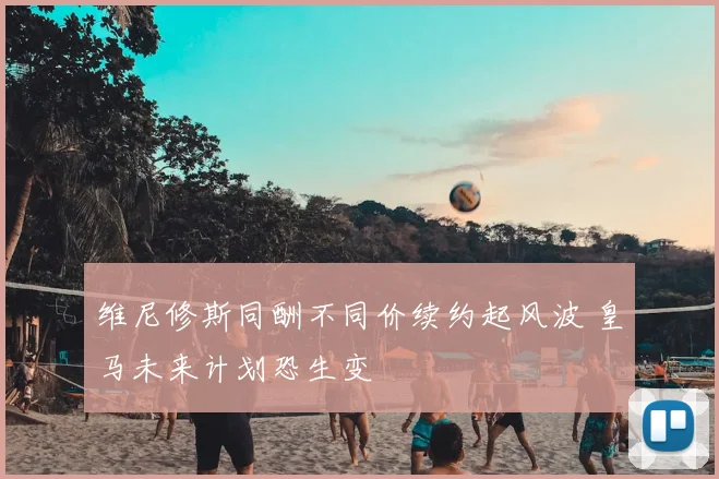 维尼修斯同酬不同价续约起风波 皇马未来计划恐生变