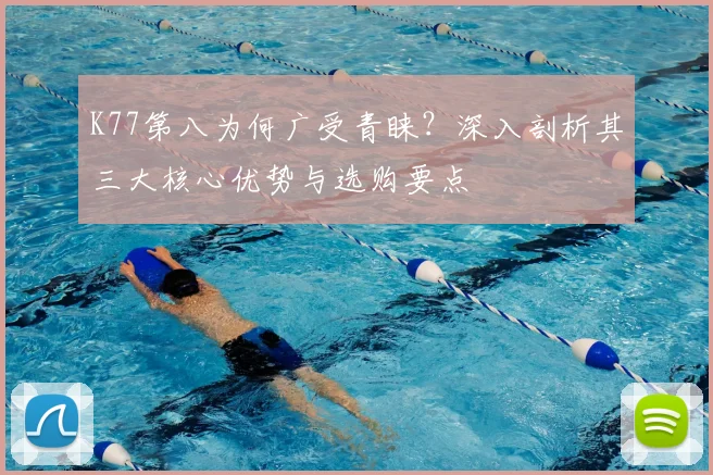 K77第八为何广受青睐？深入剖析其三大核心优势与选购要点