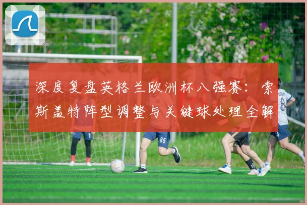 深度复盘英格兰欧洲杯八强赛：索斯盖特阵型调整与关键球处理全解析