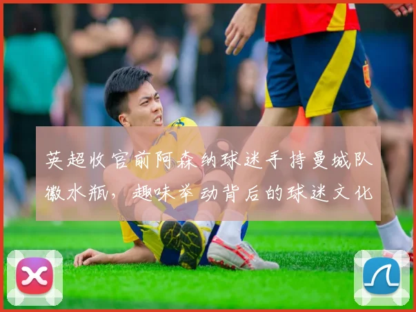 英超收官前阿森纳球迷手持曼城队徽水瓶，趣味举动背后的球迷文化解读