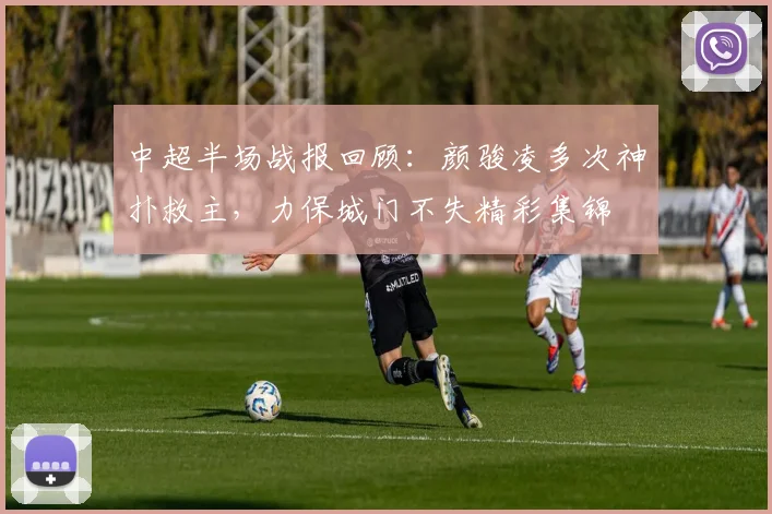 中超半场战报回顾:颜骏凌多次神扑救主,力保城门不失精彩集锦