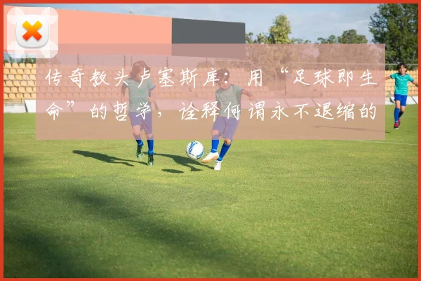 传奇教头卢塞斯库：用“足球即生命”的哲学，诠释何谓永不退缩的斗士