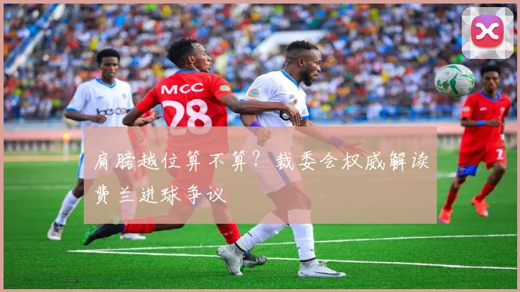 肩膀越位算不算？裁委会权威解读费兰进球争议