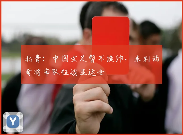 北青:中国女足暂不换帅,米利西奇将率队征战亚运会