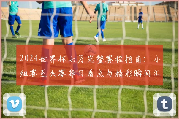 2024世界杯七月完整赛程指南:小组赛至决赛每日看点与精彩瞬间汇总