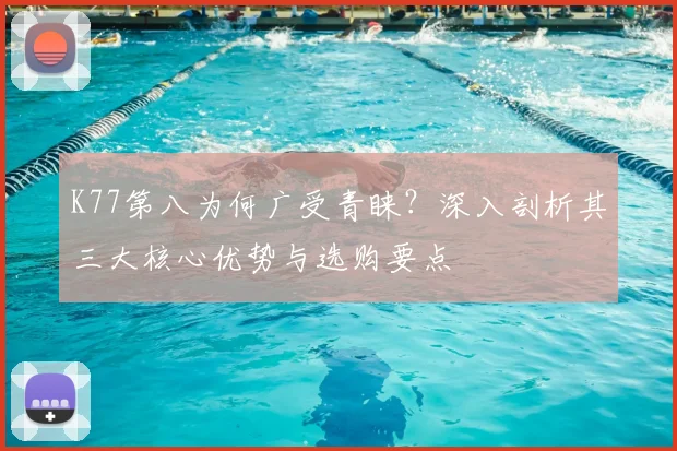 K77第八为何广受青睐?深入剖析其三大核心优势与选购要点
